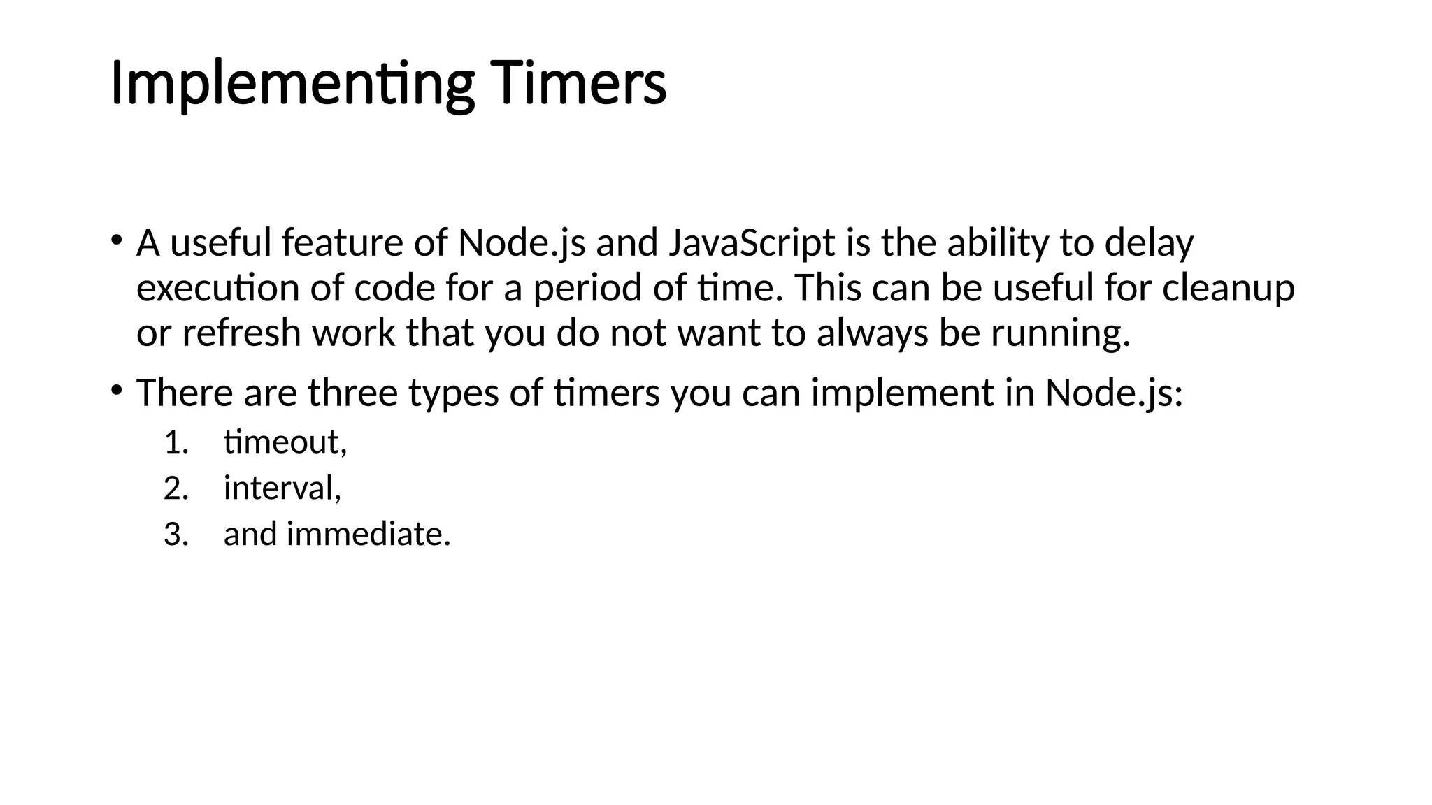Implementing Timers
• A useful feature of Node.js and JavaScript is the ability to delay
execution of code for a period of time. This can be useful for cleanup
or refresh work that you do not want to always be running.
• There are three types of timers you can implement in Node.js:
1. timeout,
2. interval,
3. and immediate.
 