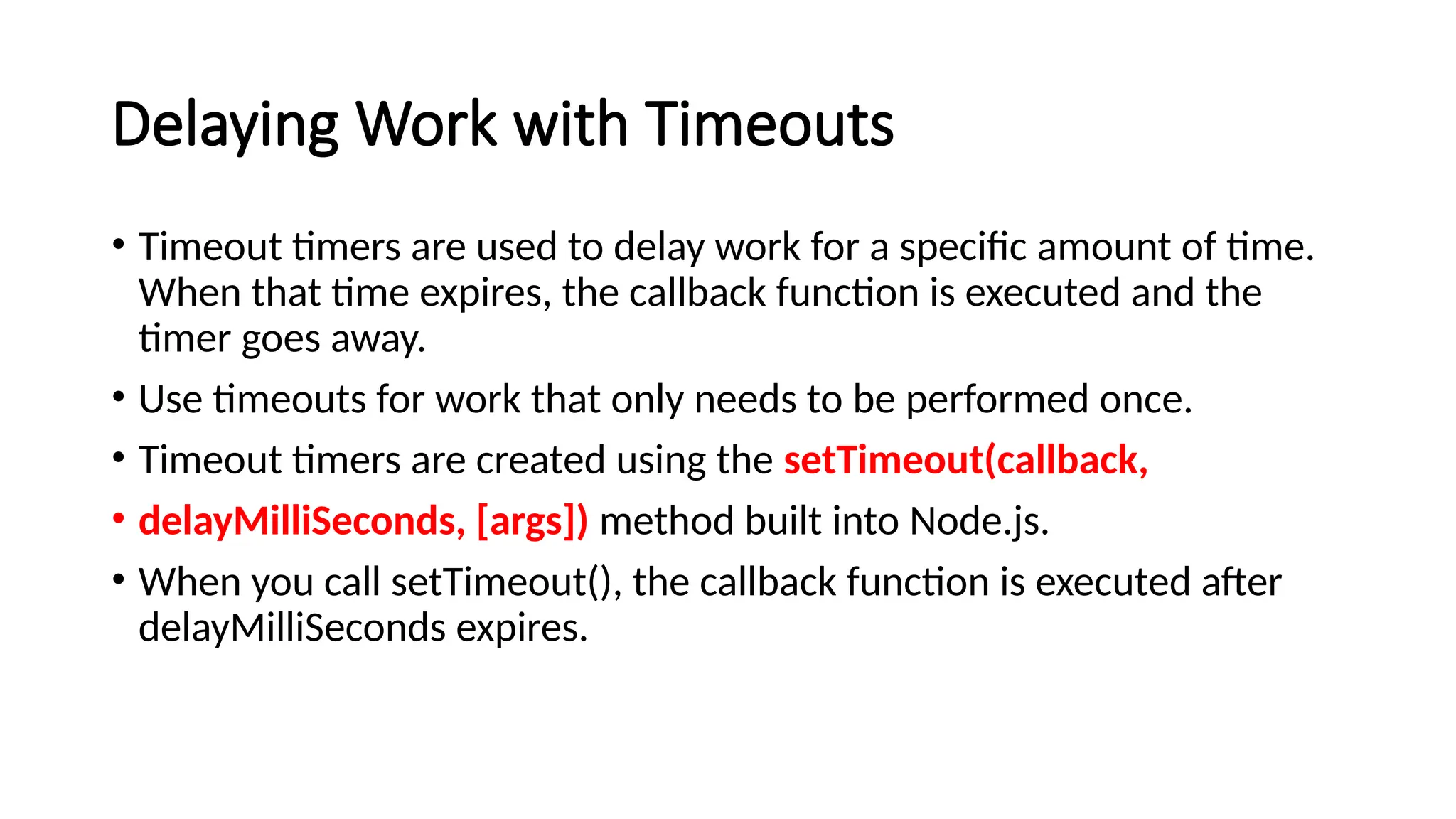 Delaying Work with Timeouts
• Timeout timers are used to delay work for a specific amount of time.
When that time expires, the callback function is executed and the
timer goes away.
• Use timeouts for work that only needs to be performed once.
• Timeout timers are created using the setTimeout(callback,
• delayMilliSeconds, [args]) method built into Node.js.
• When you call setTimeout(), the callback function is executed after
delayMilliSeconds expires.
 