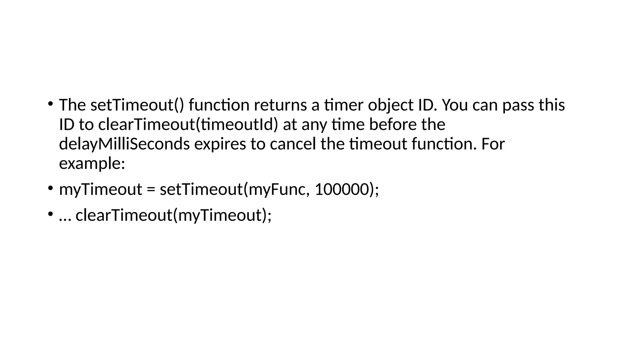• The setTimeout() function returns a timer object ID. You can pass this
ID to clearTimeout(timeoutId) at any time before the
delayMilliSeconds expires to cancel the timeout function. For
example:
• myTimeout = setTimeout(myFunc, 100000);
• … clearTimeout(myTimeout);
 