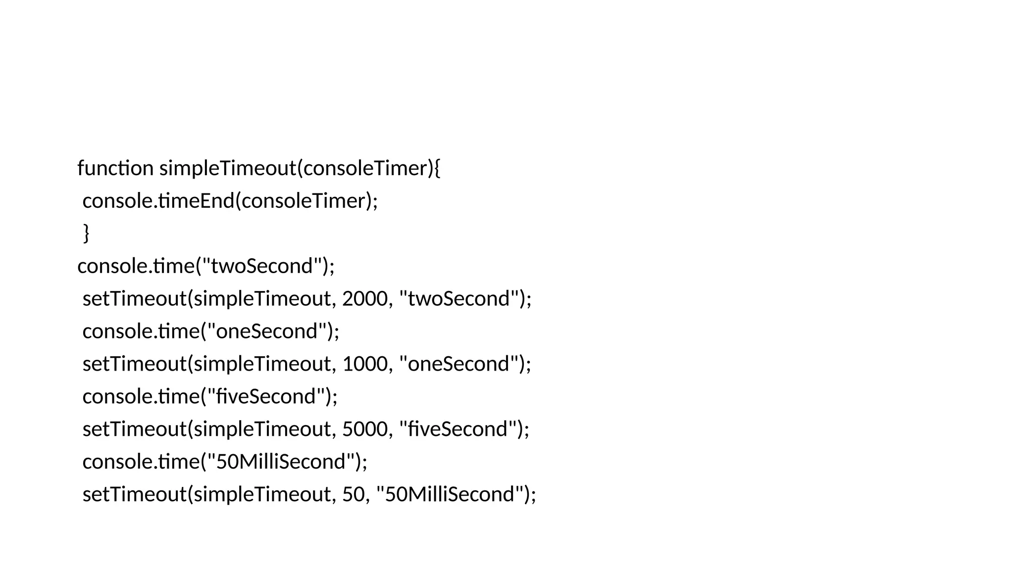 function simpleTimeout(consoleTimer){
console.timeEnd(consoleTimer);
}
console.time("twoSecond");
setTimeout(simpleTimeout, 2000, "twoSecond");
console.time("oneSecond");
setTimeout(simpleTimeout, 1000, "oneSecond");
console.time("fiveSecond");
setTimeout(simpleTimeout, 5000, "fiveSecond");
console.time("50MilliSecond");
setTimeout(simpleTimeout, 50, "50MilliSecond");
 