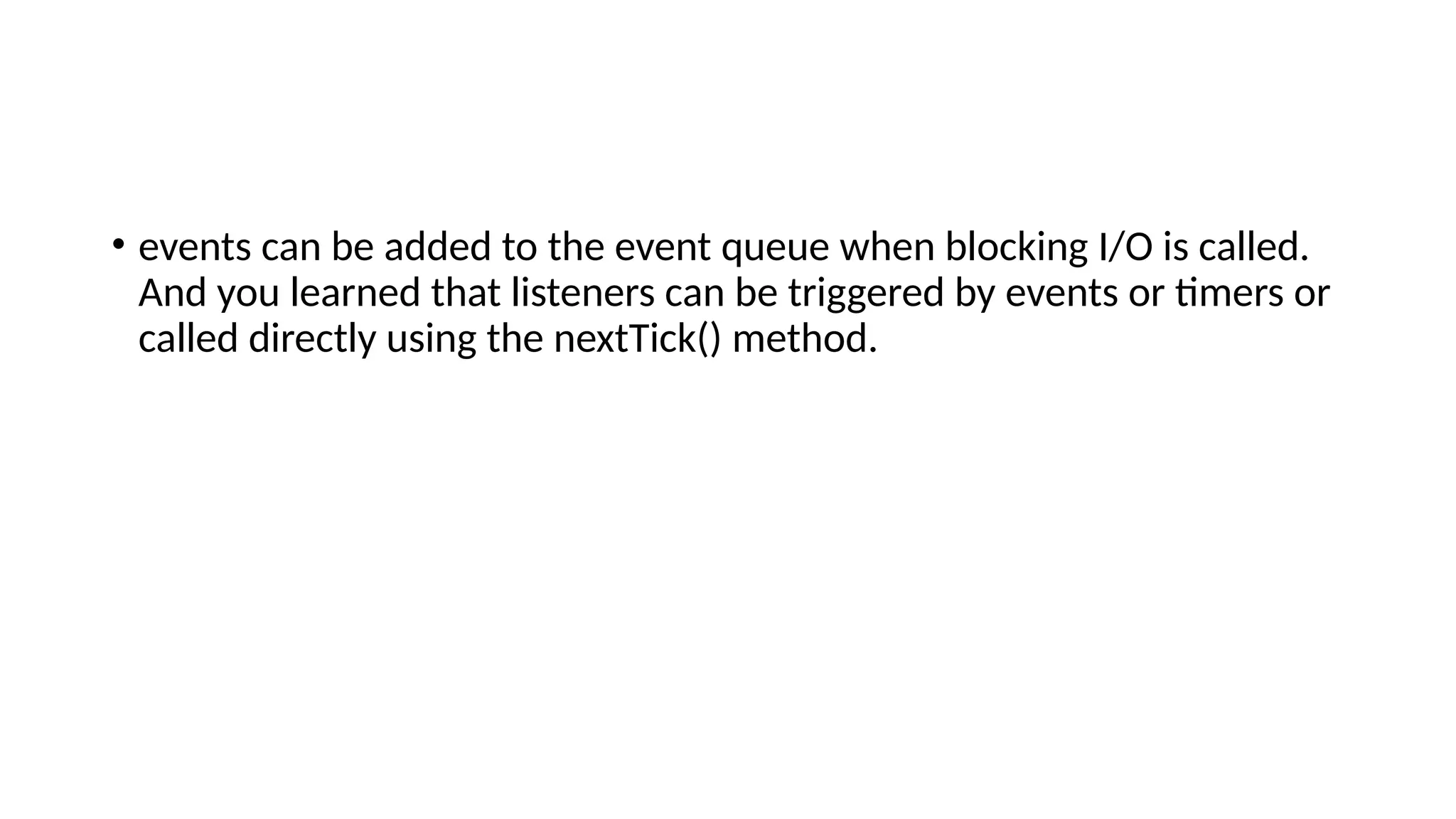 • events can be added to the event queue when blocking I/O is called.
And you learned that listeners can be triggered by events or timers or
called directly using the nextTick() method.
 