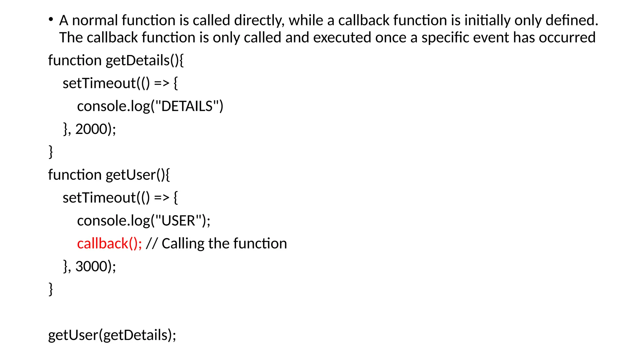 • A normal function is called directly, while a callback function is initially only defined.
The callback function is only called and executed once a specific event has occurred
function getDetails(){
setTimeout(() => {
console.log("DETAILS")
}, 2000);
}
function getUser(){
setTimeout(() => {
console.log("USER");
callback(); // Calling the function
}, 3000);
}
getUser(getDetails);
 