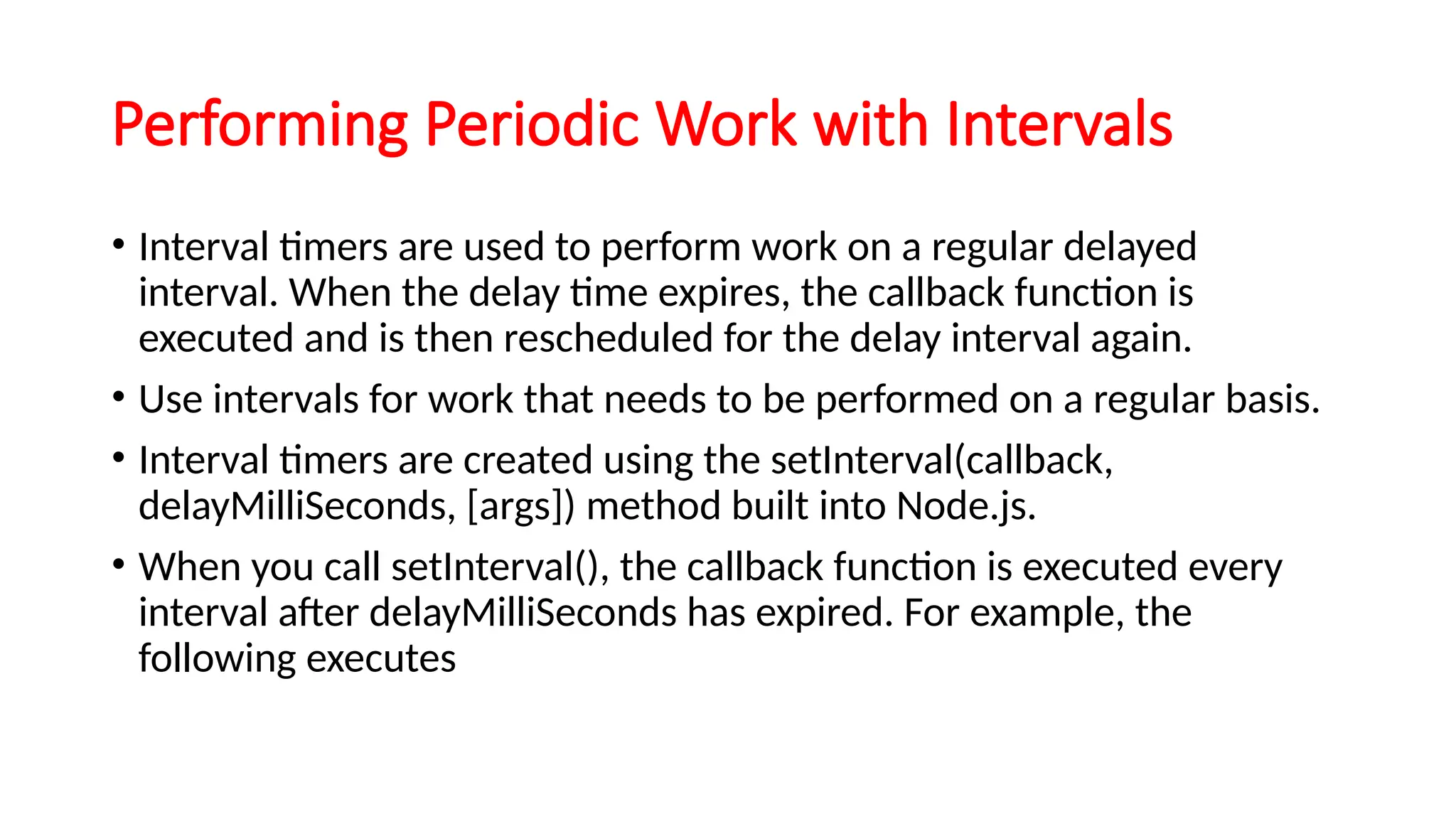 Performing Periodic Work with Intervals
• Interval timers are used to perform work on a regular delayed
interval. When the delay time expires, the callback function is
executed and is then rescheduled for the delay interval again.
• Use intervals for work that needs to be performed on a regular basis.
• Interval timers are created using the setInterval(callback,
delayMilliSeconds, [args]) method built into Node.js.
• When you call setInterval(), the callback function is executed every
interval after delayMilliSeconds has expired. For example, the
following executes
 