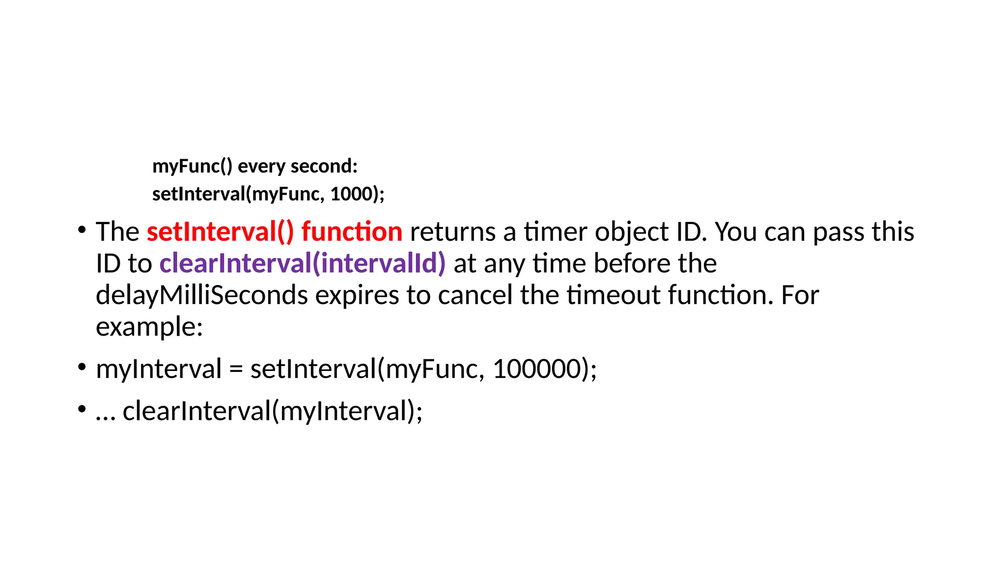 myFunc() every second:
setInterval(myFunc, 1000);
• The setInterval() function returns a timer object ID. You can pass this
ID to clearInterval(intervalId) at any time before the
delayMilliSeconds expires to cancel the timeout function. For
example:
• myInterval = setInterval(myFunc, 100000);
• … clearInterval(myInterval);
 