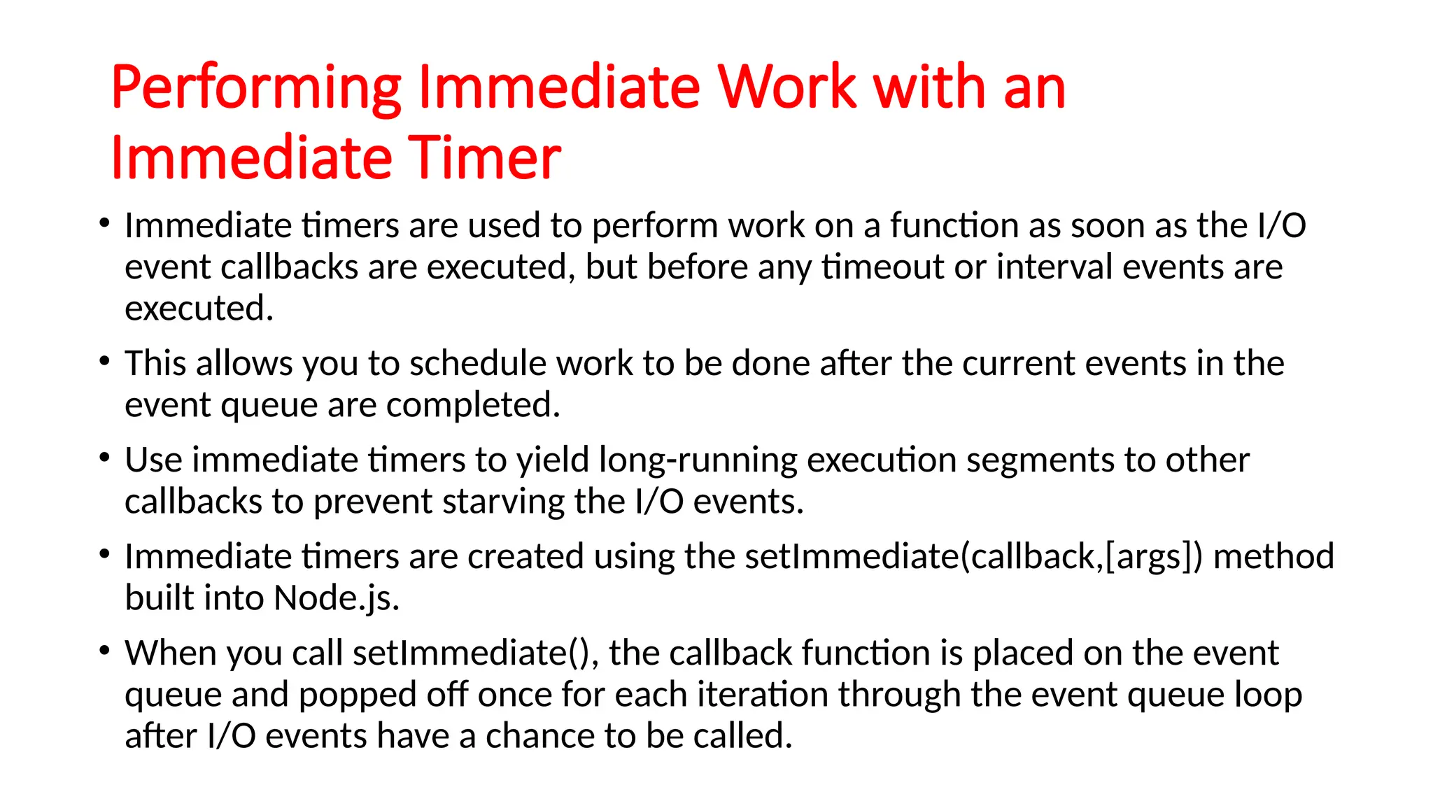 Performing Immediate Work with an
Immediate Timer
• Immediate timers are used to perform work on a function as soon as the I/O
event callbacks are executed, but before any timeout or interval events are
executed.
• This allows you to schedule work to be done after the current events in the
event queue are completed.
• Use immediate timers to yield long-running execution segments to other
callbacks to prevent starving the I/O events.
• Immediate timers are created using the setImmediate(callback,[args]) method
built into Node.js.
• When you call setImmediate(), the callback function is placed on the event
queue and popped off once for each iteration through the event queue loop
after I/O events have a chance to be called.
 