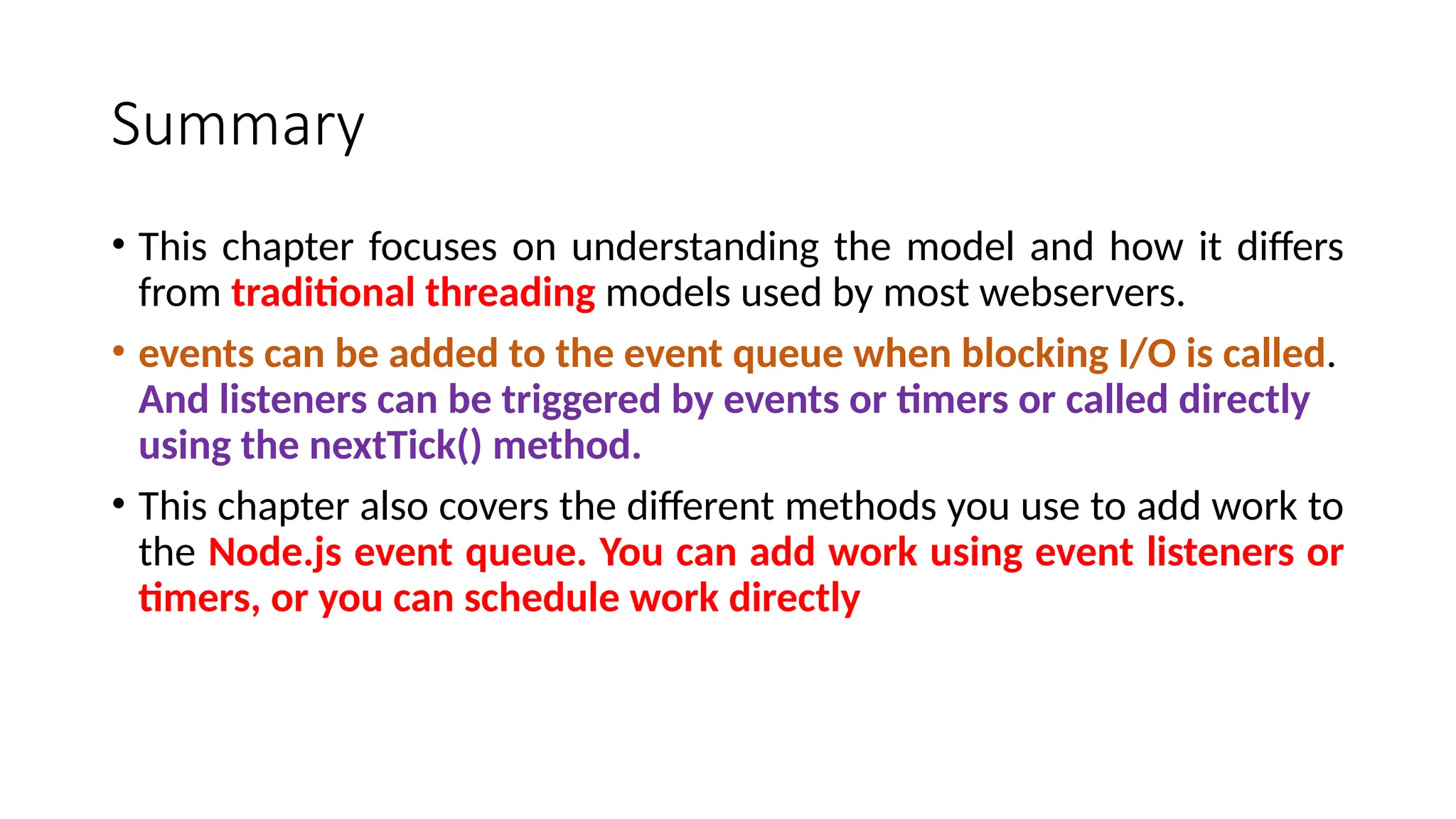 Summary
• This chapter focuses on understanding the model and how it differs
from traditional threading models used by most webservers.
• events can be added to the event queue when blocking I/O is called.
And listeners can be triggered by events or timers or called directly
using the nextTick() method.
• This chapter also covers the different methods you use to add work to
the Node.js event queue. You can add work using event listeners or
timers, or you can schedule work directly
 