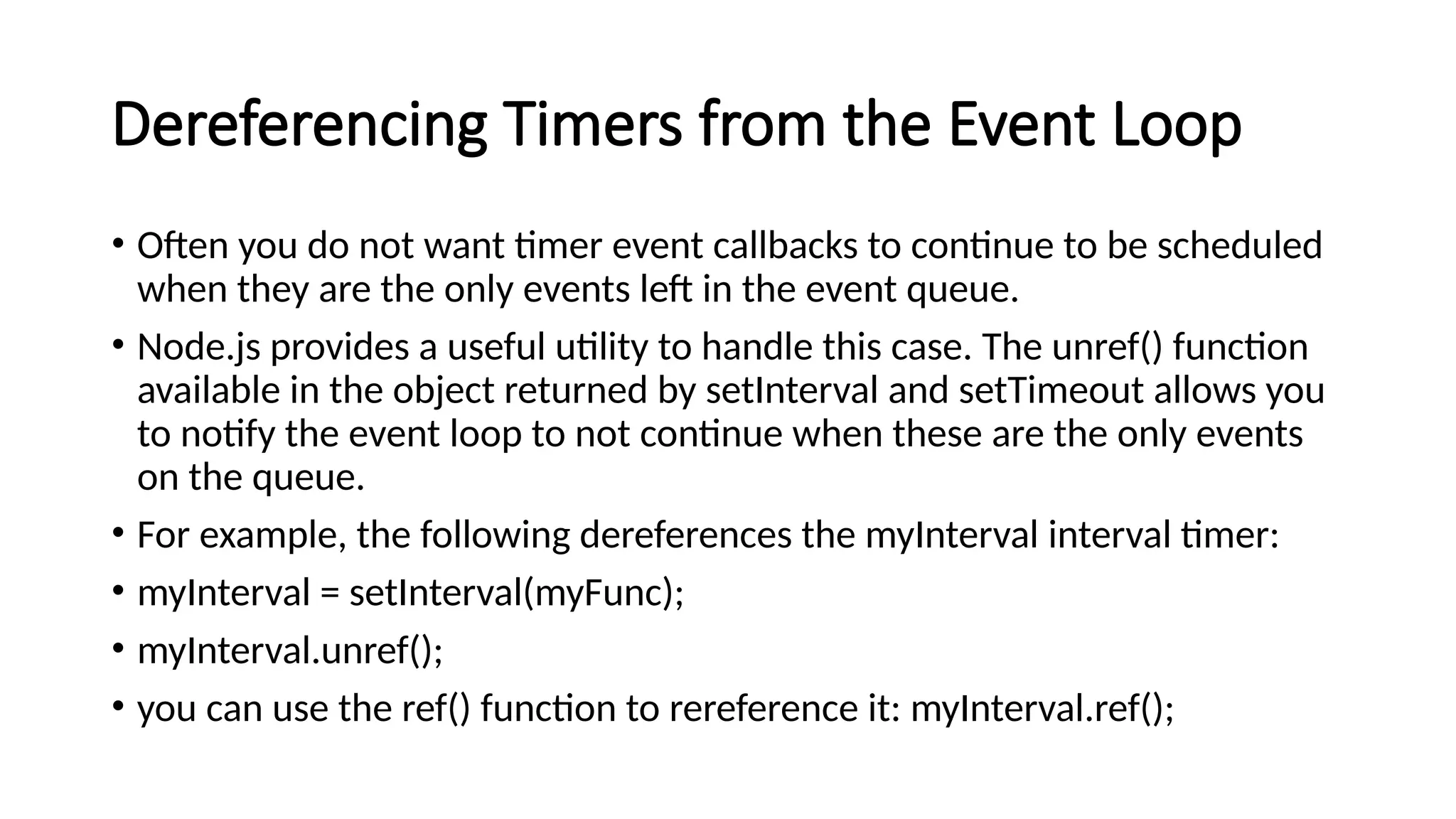 Dereferencing Timers from the Event Loop
• Often you do not want timer event callbacks to continue to be scheduled
when they are the only events left in the event queue.
• Node.js provides a useful utility to handle this case. The unref() function
available in the object returned by setInterval and setTimeout allows you
to notify the event loop to not continue when these are the only events
on the queue.
• For example, the following dereferences the myInterval interval timer:
• myInterval = setInterval(myFunc);
• myInterval.unref();
• you can use the ref() function to rereference it: myInterval.ref();
 