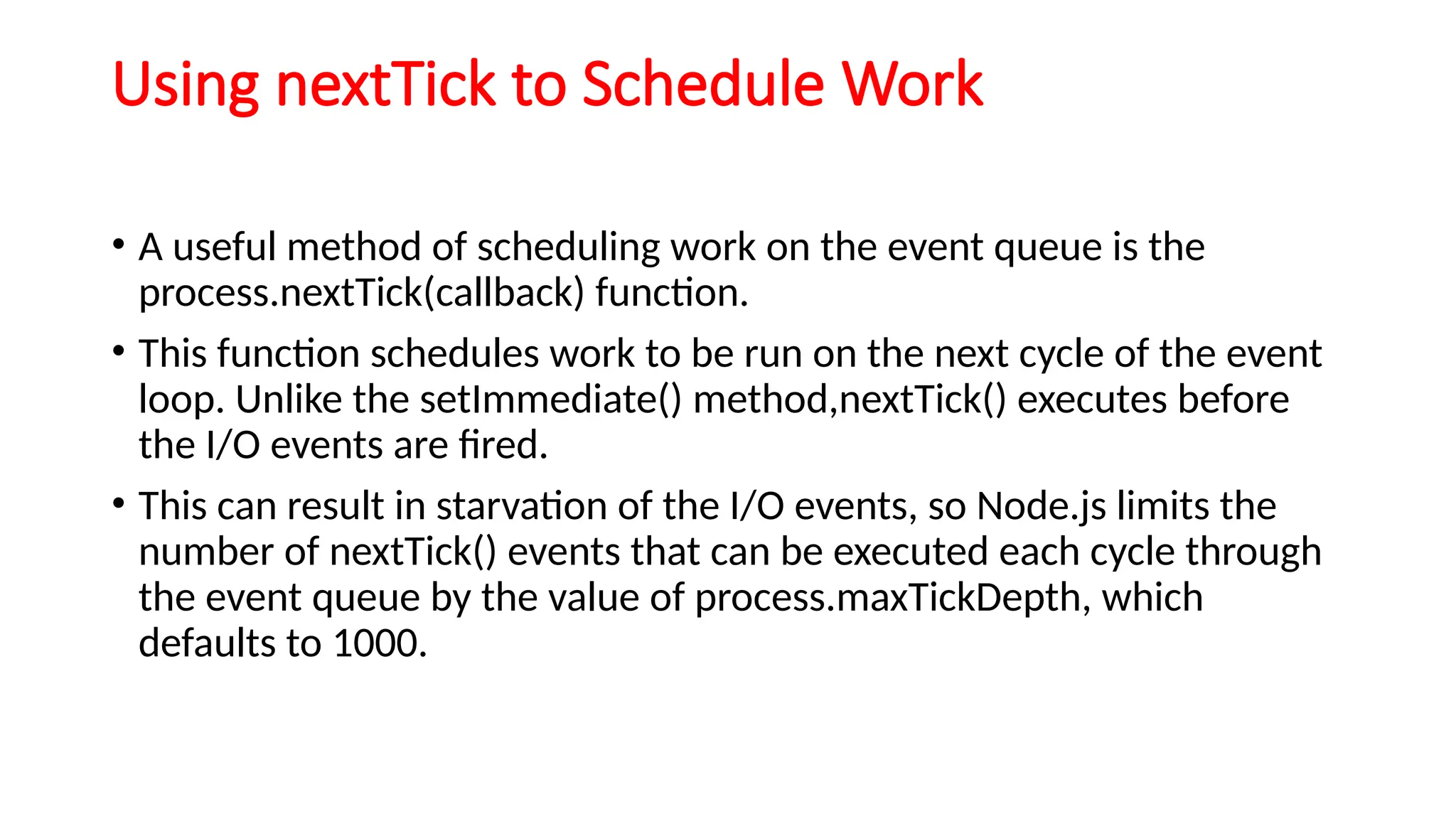 Using nextTick to Schedule Work
• A useful method of scheduling work on the event queue is the
process.nextTick(callback) function.
• This function schedules work to be run on the next cycle of the event
loop. Unlike the setImmediate() method,nextTick() executes before
the I/O events are fired.
• This can result in starvation of the I/O events, so Node.js limits the
number of nextTick() events that can be executed each cycle through
the event queue by the value of process.maxTickDepth, which
defaults to 1000.
 