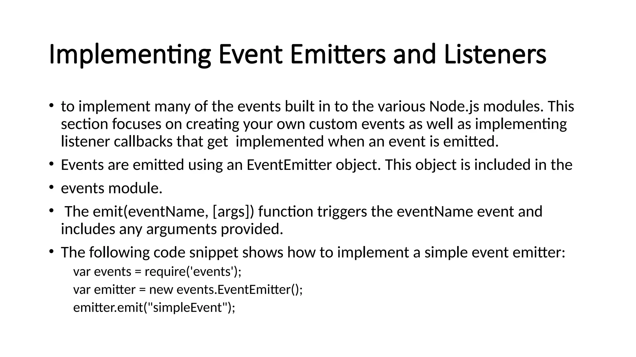 Implementing Event Emitters and Listeners
• to implement many of the events built in to the various Node.js modules. This
section focuses on creating your own custom events as well as implementing
listener callbacks that get implemented when an event is emitted.
• Events are emitted using an EventEmitter object. This object is included in the
• events module.
• The emit(eventName, [args]) function triggers the eventName event and
includes any arguments provided.
• The following code snippet shows how to implement a simple event emitter:
var events = require('events');
var emitter = new events.EventEmitter();
emitter.emit("simpleEvent");
 