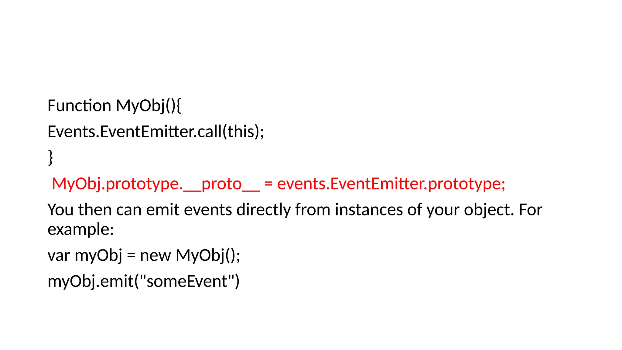 Function MyObj(){
Events.EventEmitter.call(this);
}
MyObj.prototype.__proto__ = events.EventEmitter.prototype;
You then can emit events directly from instances of your object. For
example:
var myObj = new MyObj();
myObj.emit("someEvent")
 
