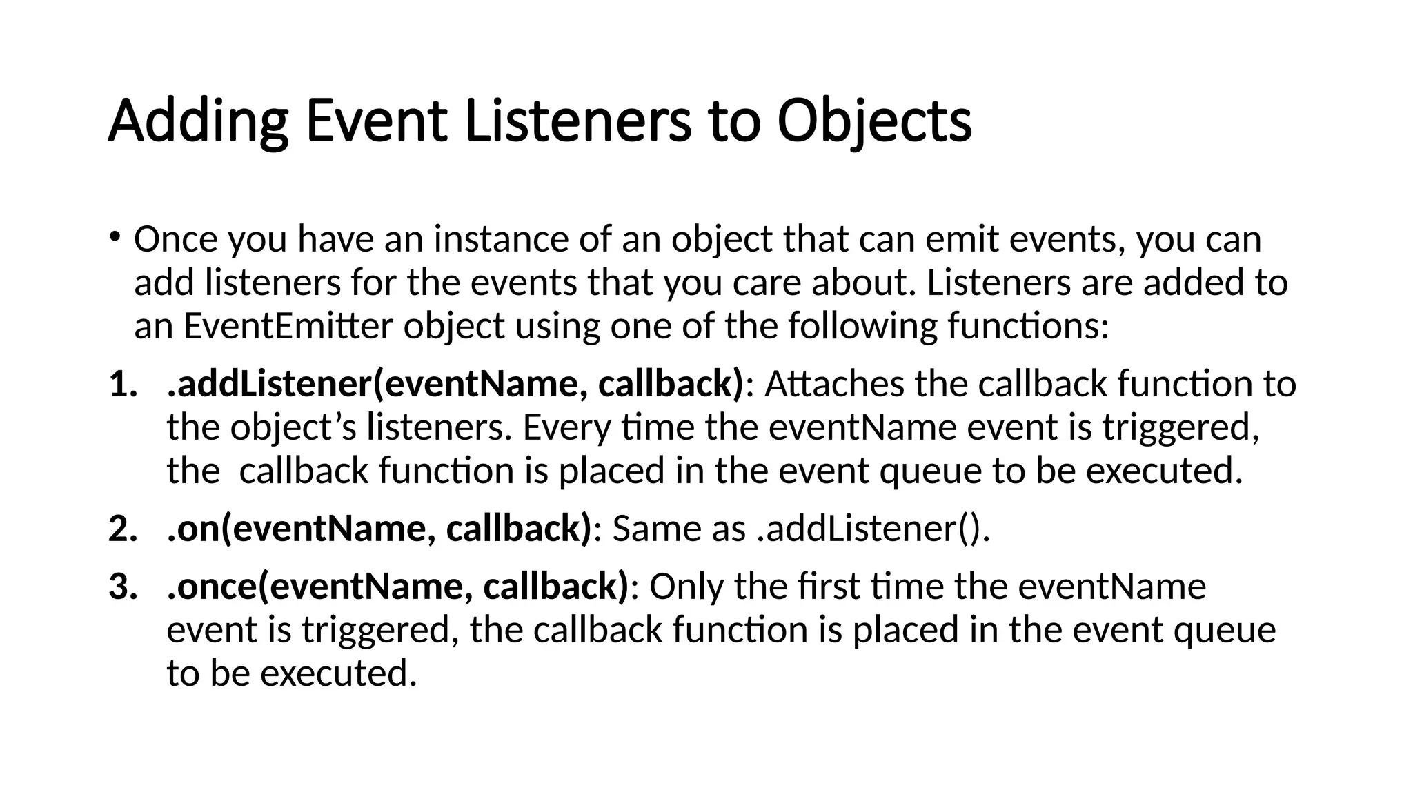 Adding Event Listeners to Objects
• Once you have an instance of an object that can emit events, you can
add listeners for the events that you care about. Listeners are added to
an EventEmitter object using one of the following functions:
1. .addListener(eventName, callback): Attaches the callback function to
the object’s listeners. Every time the eventName event is triggered,
the callback function is placed in the event queue to be executed.
2. .on(eventName, callback): Same as .addListener().
3. .once(eventName, callback): Only the first time the eventName
event is triggered, the callback function is placed in the event queue
to be executed.
 