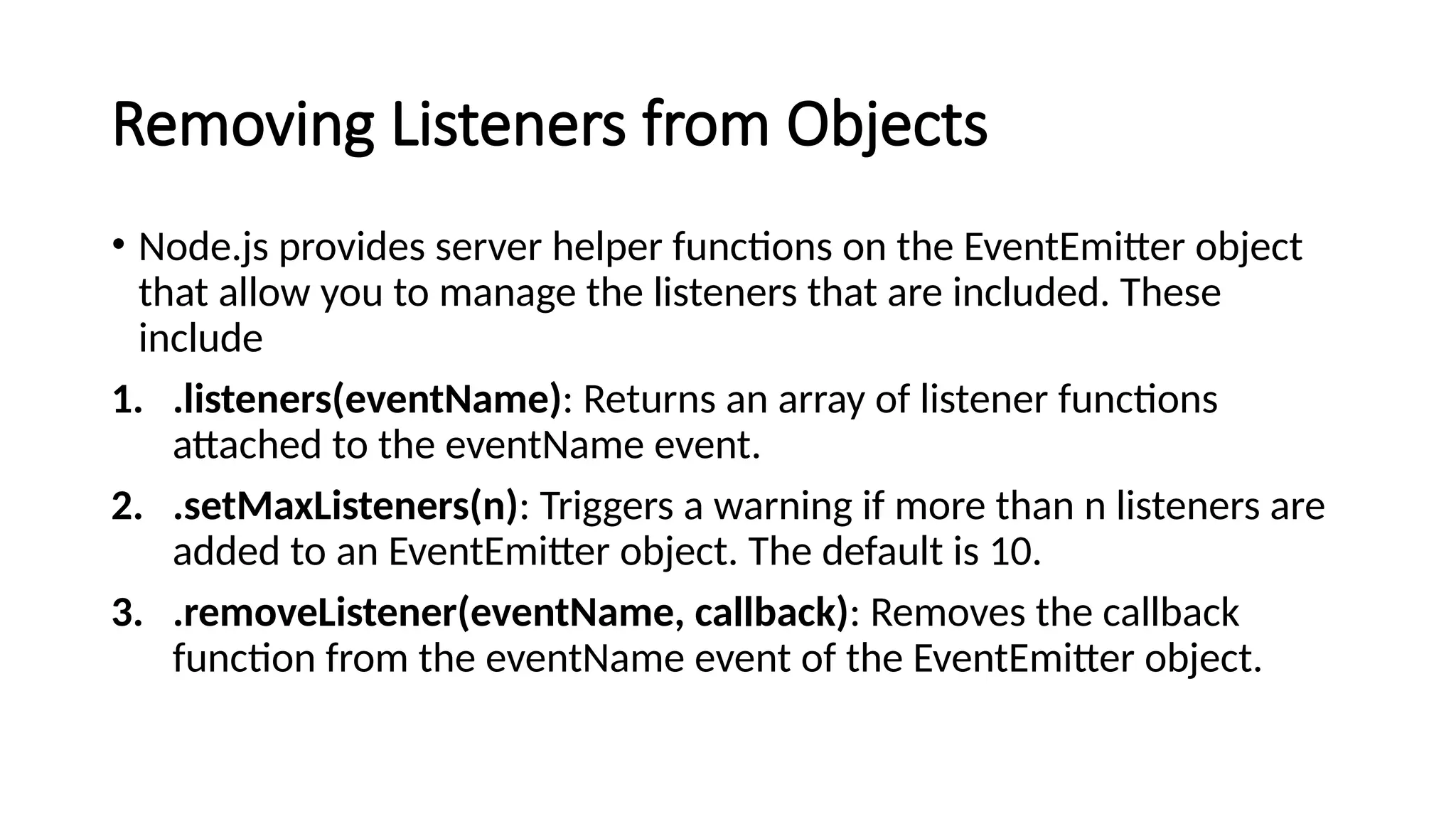 Removing Listeners from Objects
• Node.js provides server helper functions on the EventEmitter object
that allow you to manage the listeners that are included. These
include
1. .listeners(eventName): Returns an array of listener functions
attached to the eventName event.
2. .setMaxListeners(n): Triggers a warning if more than n listeners are
added to an EventEmitter object. The default is 10.
3. .removeListener(eventName, callback): Removes the callback
function from the eventName event of the EventEmitter object.
 