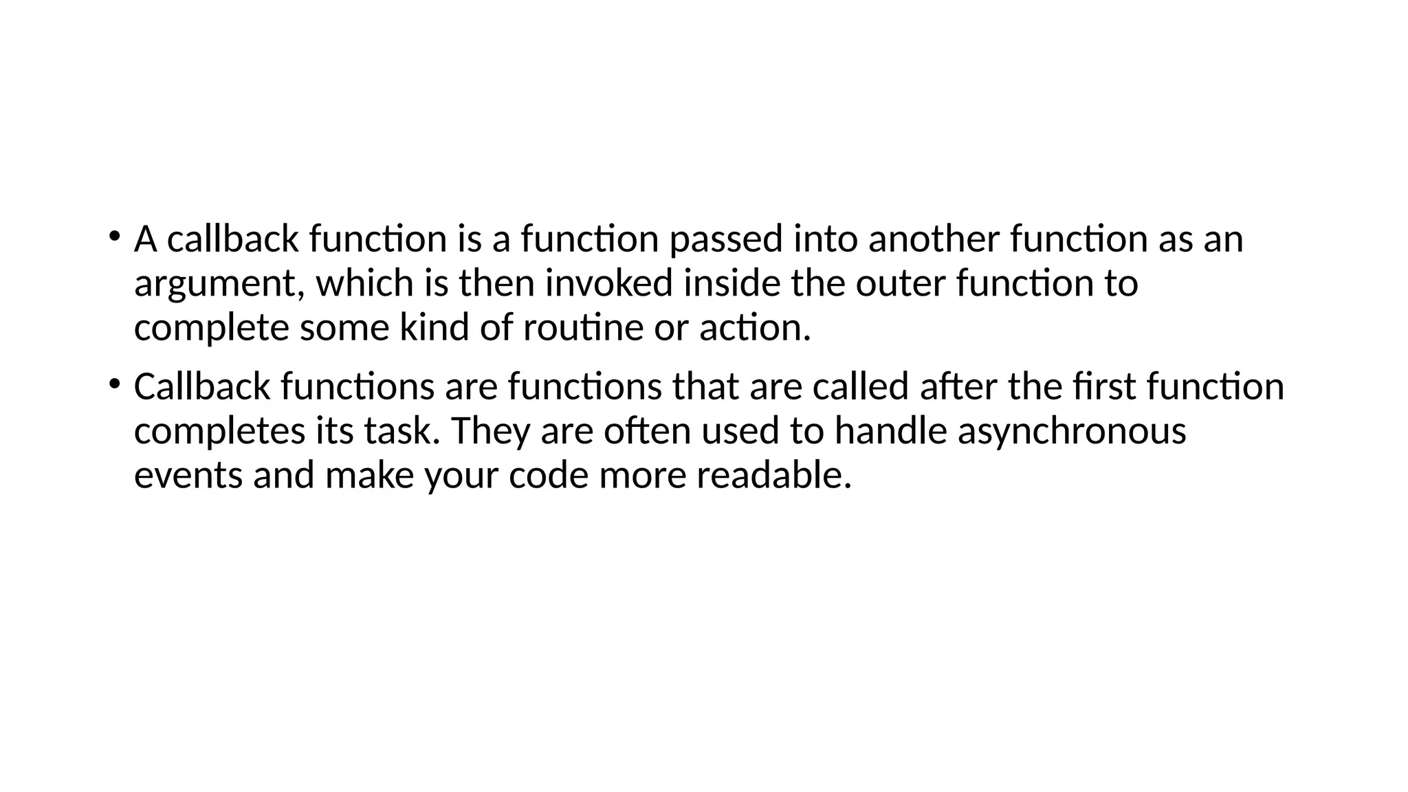 • A callback function is a function passed into another function as an
argument, which is then invoked inside the outer function to
complete some kind of routine or action.
• Callback functions are functions that are called after the first function
completes its task. They are often used to handle asynchronous
events and make your code more readable.
 