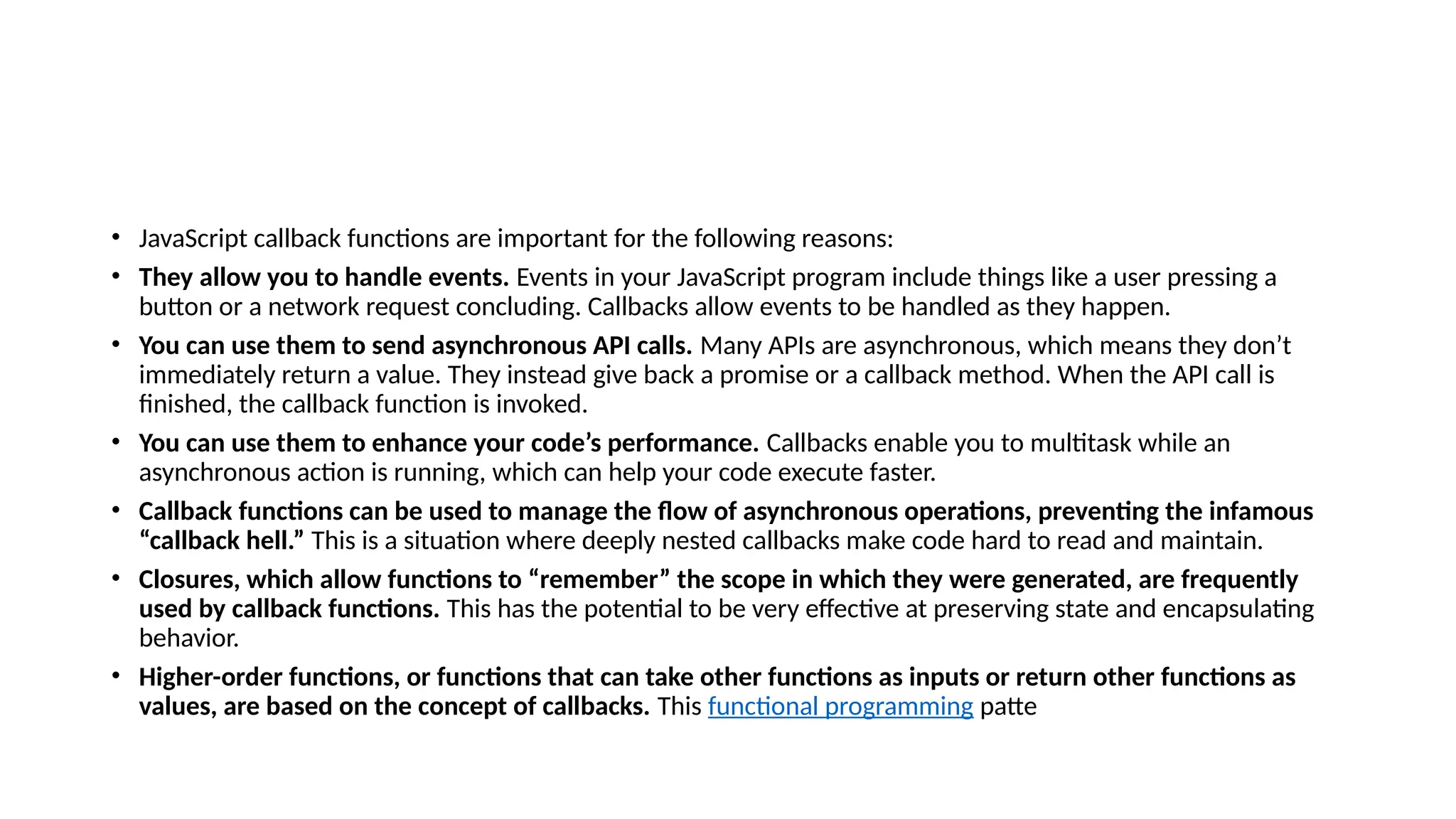 • JavaScript callback functions are important for the following reasons:
• They allow you to handle events. Events in your JavaScript program include things like a user pressing a
button or a network request concluding. Callbacks allow events to be handled as they happen.
• You can use them to send asynchronous API calls. Many APIs are asynchronous, which means they don’t
immediately return a value. They instead give back a promise or a callback method. When the API call is
finished, the callback function is invoked.
• You can use them to enhance your code’s performance. Callbacks enable you to multitask while an
asynchronous action is running, which can help your code execute faster.
• Callback functions can be used to manage the flow of asynchronous operations, preventing the infamous
“callback hell.” This is a situation where deeply nested callbacks make code hard to read and maintain.
• Closures, which allow functions to “remember” the scope in which they were generated, are frequently
used by callback functions. This has the potential to be very effective at preserving state and encapsulating
behavior.
• Higher-order functions, or functions that can take other functions as inputs or return other functions as
values, are based on the concept of callbacks. This functional programming patte
 