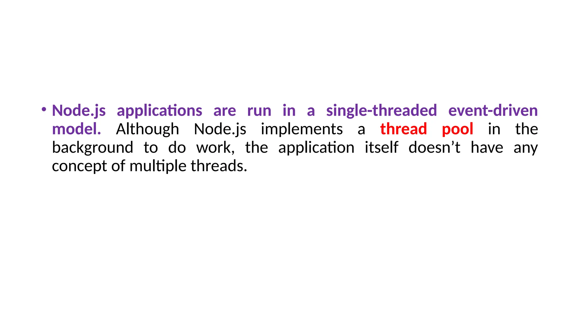 • Node.js applications are run in a single-threaded event-driven
model. Although Node.js implements a thread pool in the
background to do work, the application itself doesn’t have any
concept of multiple threads.
 