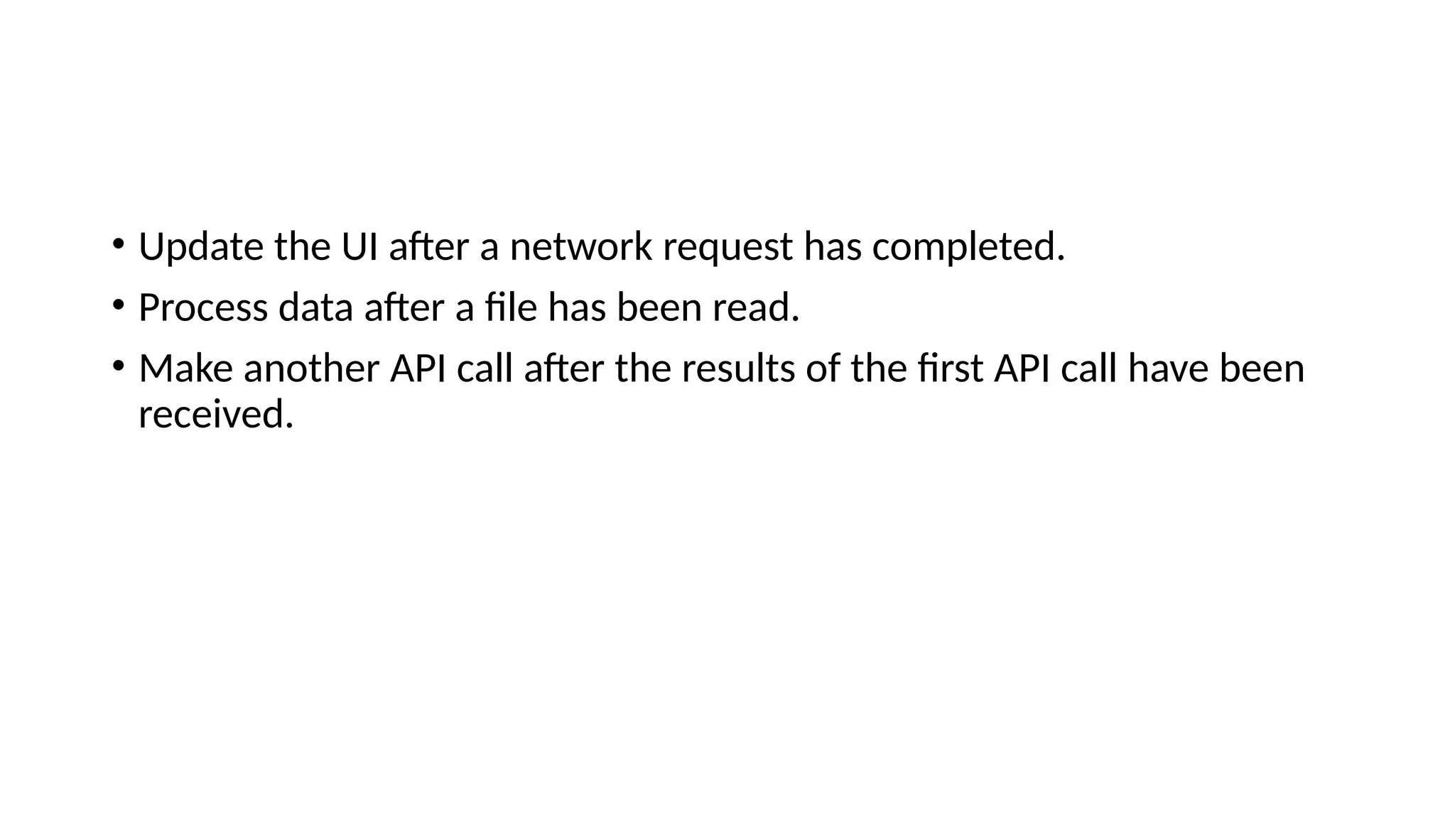 • Update the UI after a network request has completed.
• Process data after a file has been read.
• Make another API call after the results of the first API call have been
received.
 