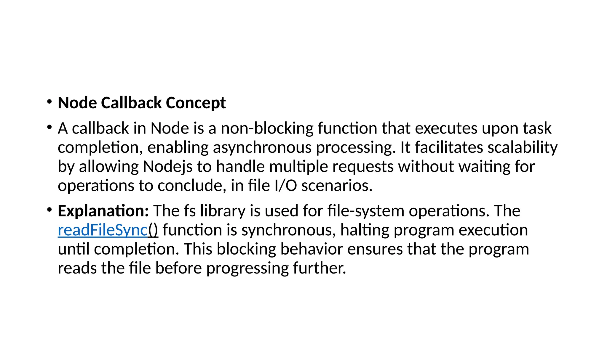 • Node Callback Concept
• A callback in Node is a non-blocking function that executes upon task
completion, enabling asynchronous processing. It facilitates scalability
by allowing Nodejs to handle multiple requests without waiting for
operations to conclude, in file I/O scenarios.
• Explanation: The fs library is used for file-system operations. The
readFileSync() function is synchronous, halting program execution
until completion. This blocking behavior ensures that the program
reads the file before progressing further.
 