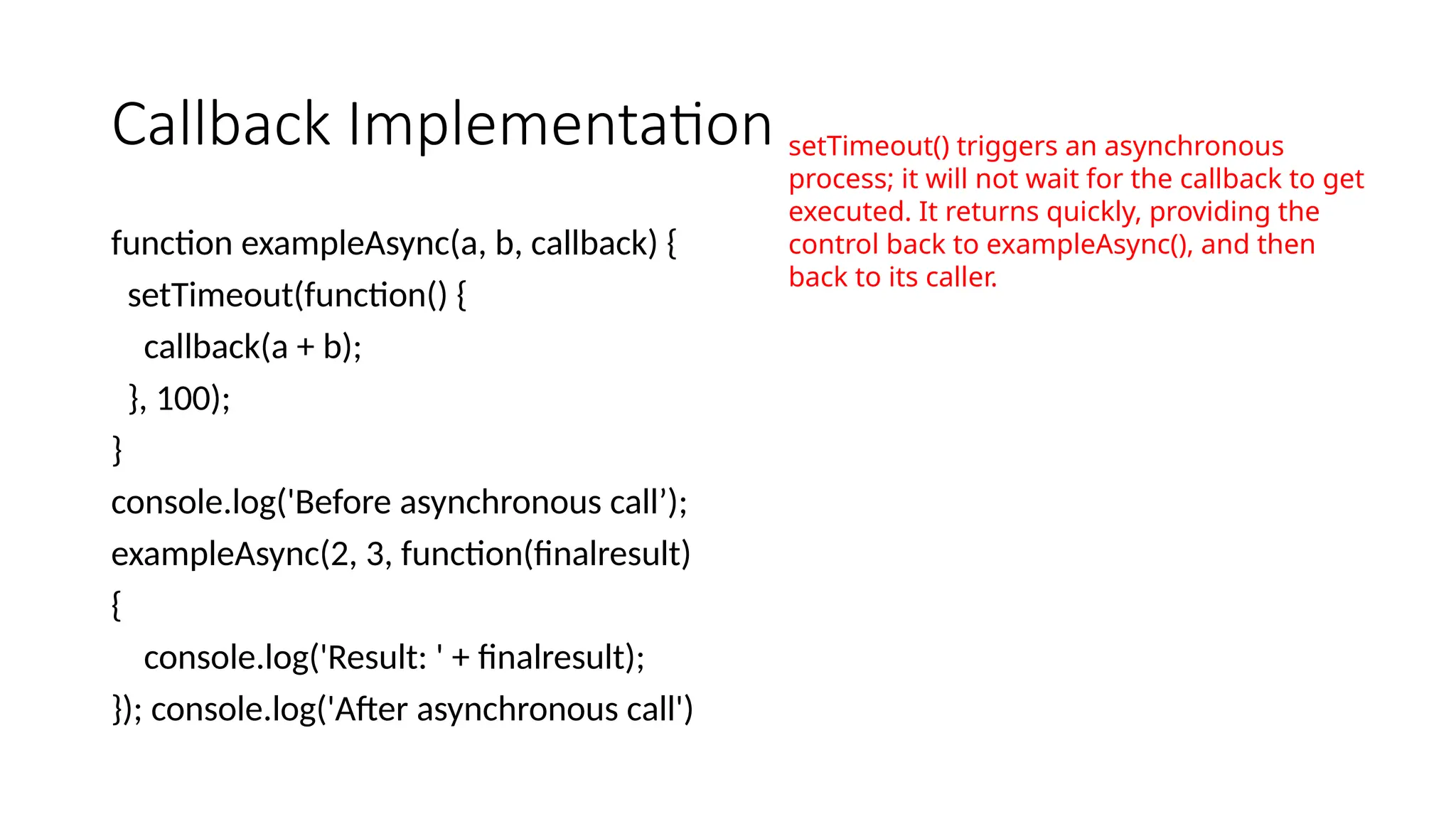 Callback Implementation
function exampleAsync(a, b, callback) {
setTimeout(function() {
callback(a + b);
}, 100);
}
console.log('Before asynchronous call’);
exampleAsync(2, 3, function(finalresult)
{
console.log('Result: ' + finalresult);
}); console.log('After asynchronous call')
setTimeout() triggers an asynchronous
process; it will not wait for the callback to get
executed. It returns quickly, providing the
control back to exampleAsync(), and then
back to its caller.
 