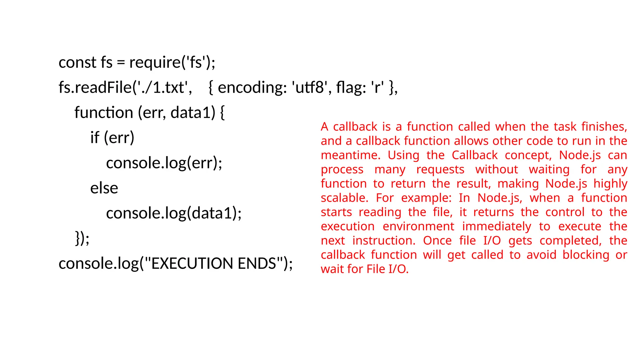 const fs = require('fs');
fs.readFile('./1.txt', { encoding: 'utf8', flag: 'r' },
function (err, data1) {
if (err)
console.log(err);
else
console.log(data1);
});
console.log("EXECUTION ENDS");
A callback is a function called when the task finishes,
and a callback function allows other code to run in the
meantime. Using the Callback concept, Node.js can
process many requests without waiting for any
function to return the result, making Node.js highly
scalable. For example: In Node.js, when a function
starts reading the file, it returns the control to the
execution environment immediately to execute the
next instruction. Once file I/O gets completed, the
callback function will get called to avoid blocking or
wait for File I/O.
 