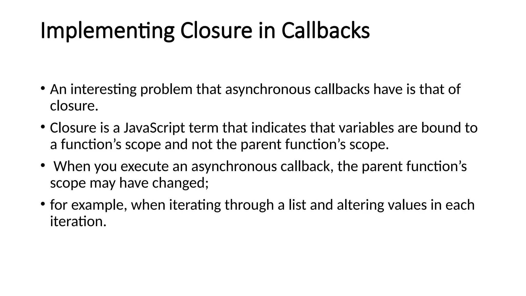Implementing Closure in Callbacks
• An interesting problem that asynchronous callbacks have is that of
closure.
• Closure is a JavaScript term that indicates that variables are bound to
a function’s scope and not the parent function’s scope.
• When you execute an asynchronous callback, the parent function’s
scope may have changed;
• for example, when iterating through a list and altering values in each
iteration.
 