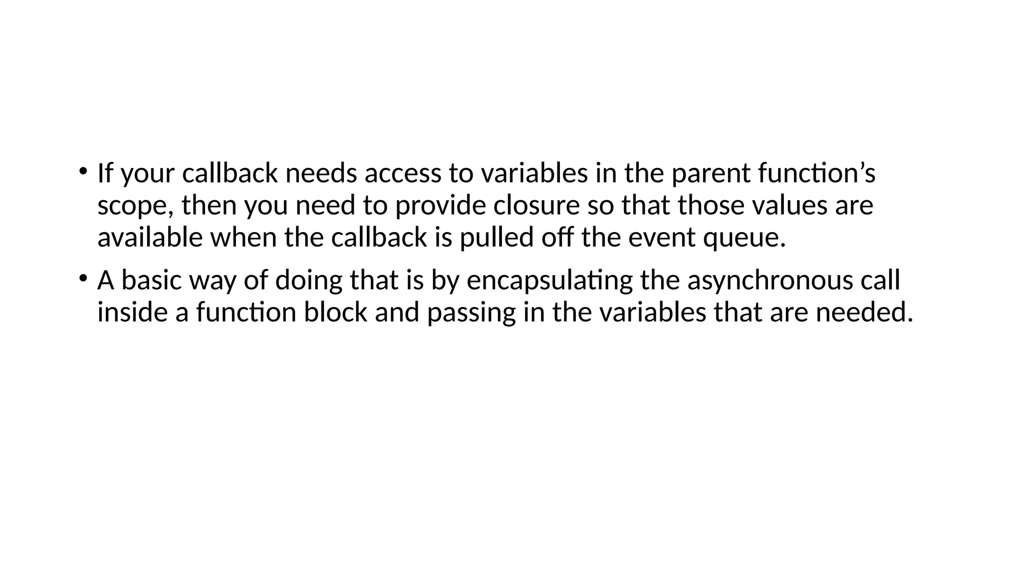 • If your callback needs access to variables in the parent function’s
scope, then you need to provide closure so that those values are
available when the callback is pulled off the event queue.
• A basic way of doing that is by encapsulating the asynchronous call
inside a function block and passing in the variables that are needed.
 