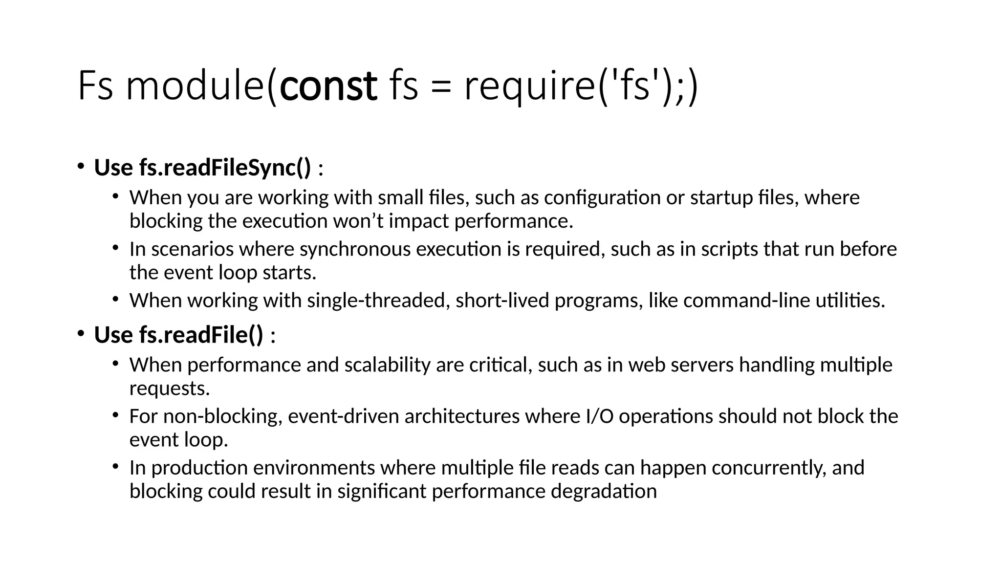 Fs module(const fs = require('fs');)
• Use fs.readFileSync() :
• When you are working with small files, such as configuration or startup files, where
blocking the execution won’t impact performance.
• In scenarios where synchronous execution is required, such as in scripts that run before
the event loop starts.
• When working with single-threaded, short-lived programs, like command-line utilities.
• Use fs.readFile() :
• When performance and scalability are critical, such as in web servers handling multiple
requests.
• For non-blocking, event-driven architectures where I/O operations should not block the
event loop.
• In production environments where multiple file reads can happen concurrently, and
blocking could result in significant performance degradation
 