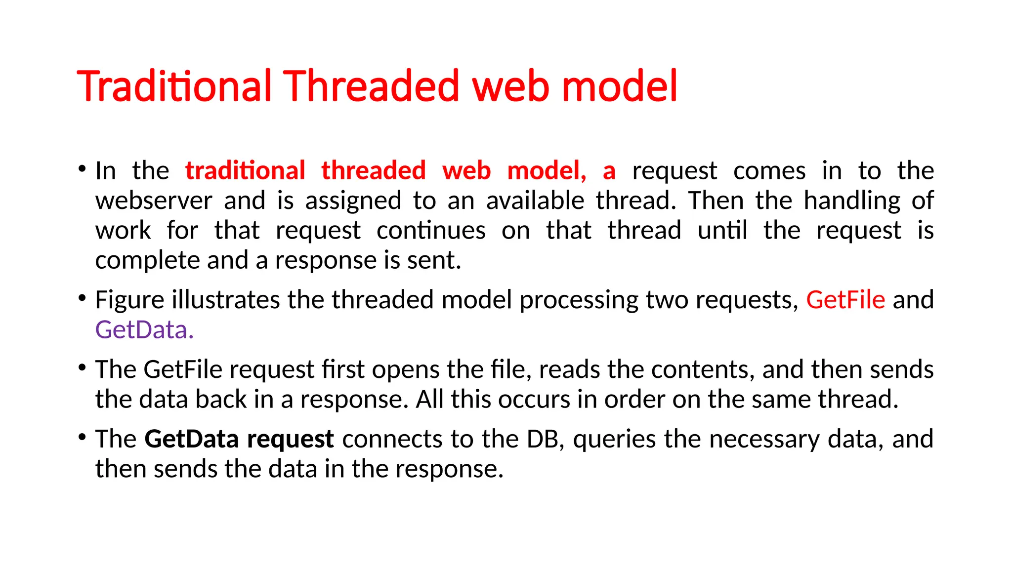 Traditional Threaded web model
• In the traditional threaded web model, a request comes in to the
webserver and is assigned to an available thread. Then the handling of
work for that request continues on that thread until the request is
complete and a response is sent.
• Figure illustrates the threaded model processing two requests, GetFile and
GetData.
• The GetFile request first opens the file, reads the contents, and then sends
the data back in a response. All this occurs in order on the same thread.
• The GetData request connects to the DB, queries the necessary data, and
then sends the data in the response.
 
