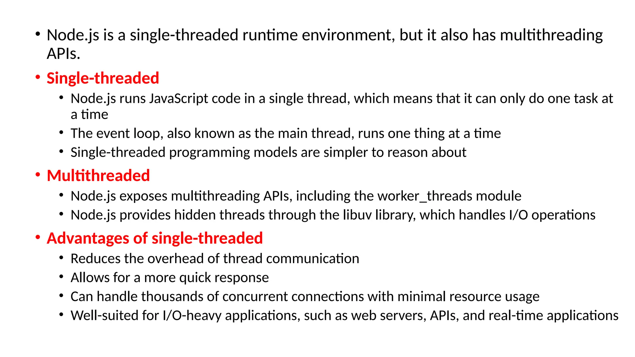 • Node.js is a single-threaded runtime environment, but it also has multithreading
APIs.
• Single-threaded
• Node.js runs JavaScript code in a single thread, which means that it can only do one task at
a time
• The event loop, also known as the main thread, runs one thing at a time
• Single-threaded programming models are simpler to reason about
• Multithreaded
• Node.js exposes multithreading APIs, including the worker_threads module
• Node.js provides hidden threads through the libuv library, which handles I/O operations
• Advantages of single-threaded
• Reduces the overhead of thread communication
• Allows for a more quick response
• Can handle thousands of concurrent connections with minimal resource usage
• Well-suited for I/O-heavy applications, such as web servers, APIs, and real-time applications
 