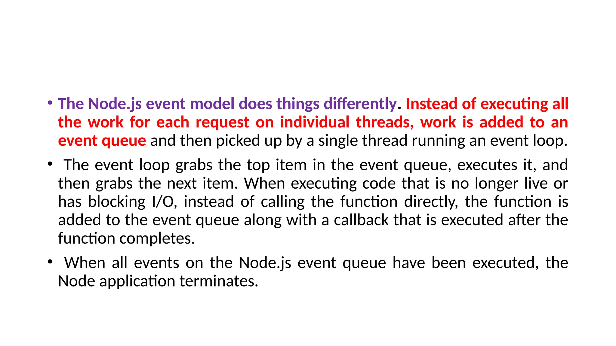 • The Node.js event model does things differently. Instead of executing all
the work for each request on individual threads, work is added to an
event queue and then picked up by a single thread running an event loop.
• The event loop grabs the top item in the event queue, executes it, and
then grabs the next item. When executing code that is no longer live or
has blocking I/O, instead of calling the function directly, the function is
added to the event queue along with a callback that is executed after the
function completes.
• When all events on the Node.js event queue have been executed, the
Node application terminates.
 