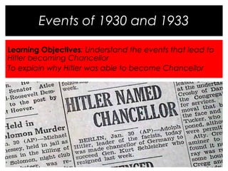 Events of 1930 and 1933 
Learning Objectives: Understand the events that lead to 
Hitler becoming Chancellor 
To explain why Hitler was able to become Chancellor 
 