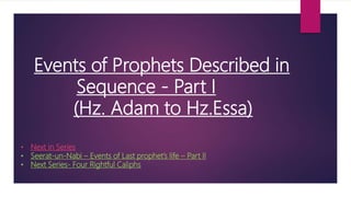 Events of Prophets Described in
Sequence - Part I
(Hz. Adam to Hz.Essa)
• Next in Series
• Seerat-un-Nabi – Events of Last prophet’s life – Part II
• Next Series- Four Rightful Caliphs
 