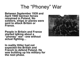 The “Phoney” War Between September 1939 and April 1940 German forces remained in Poland. No soldiers, ships or planes were sent to attack Britain or France. People in Britain and France started talking about a “phoney” war - one without actual fighting… In reality Hitler had not expected the British and French to defend Poland. He was building up his military for the next phase. 