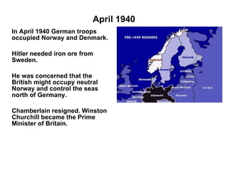 April 1940 In April 1940 German troops occupied Norway and Denmark. Hitler needed iron ore from Sweden. He was concerned that the British might occupy neutral Norway and control the seas north of Germany. Chamberlain resigned. Winston Churchill became the Prime Minister of Britain.  