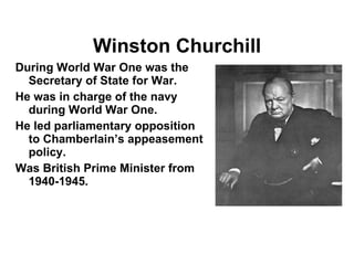 Winston Churchill During World War One was the Secretary of State for War. He was in charge of the navy during World War One. He led parliamentary opposition to Chamberlain’s appeasement policy. Was British Prime Minister from 1940-1945. 