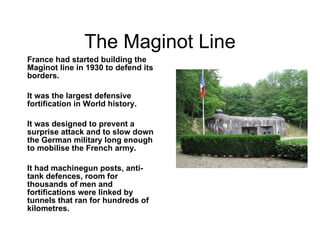 The Maginot Line France had started building the Maginot line in 1930 to defend its borders. It was the largest defensive fortification in World history. It was designed to prevent a surprise attack and to slow down the German military long enough to mobilise the French army. It had machinegun posts, anti-tank defences, room for thousands of men and fortifications were linked by tunnels that ran for hundreds of kilometres. 