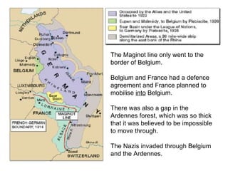 Map of the Maginot Line The Maginot line only went to the border of Belgium. Belgium and France had a defence agreement and France planned to mobilise  into  Belgium. There was also a gap in the Ardennes forest, which was so thick that it was believed to be impossible to move through. The Nazis invaded through Belgium and the Ardennes. 