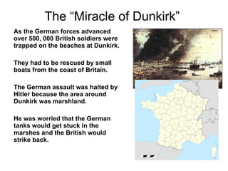 The “Miracle of Dunkirk” As the German forces advanced over 500, 000 British soldiers were trapped on the beaches at Dunkirk. They had to be rescued by small boats from the coast of Britain. The German assault was halted by Hitler because the area around Dunkirk was marshland.  He was worried that the German tanks would get stuck in the marshes and the British would strike back. 