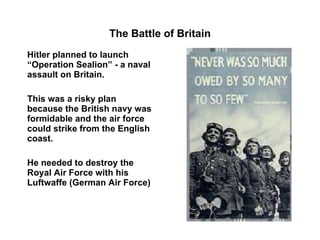 The Battle of Britain Hitler planned to launch   “Operation Sealion” - a naval assault on Britain. This was a risky plan because the British navy was formidable and the air force could strike from the English coast. He needed to destroy the Royal Air Force with his Luftwaffe (German Air Force) 