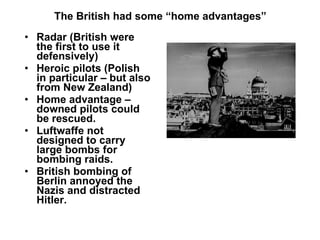 The British had some “home advantages” Radar (British were the first to use it defensively) Heroic pilots (Polish in particular – but also from New Zealand) Home advantage – downed pilots could be rescued. Luftwaffe not designed to carry large bombs for bombing raids. British bombing of Berlin annoyed the Nazis and distracted Hitler. 