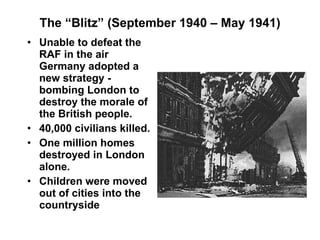 The “Blitz” (September 1940 – May 1941) Unable to defeat the RAF in the air Germany adopted a new strategy - bombing London to destroy the morale of the British people. 40,000 civilians killed. One million homes destroyed in London alone. Children were moved out of cities into the countryside 