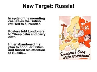 New Target: Russia! In spite of the mounting casualties the British refused to surrender. Posters told Londoners to “Keep calm and carry on!”.  Hitler abandoned his plan to conquer Britain and turned his attention to Russia… 