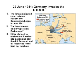 22 June 1941: Germany invades the  U.S.S.R. The long-anticipated clash between Nazism and Communism began in June 1941. The invasion was called “Operation Barbarossa” Hitler planned to enslave the Russian population and add the rich farmland and oil resources to the Nazi war machine. 
