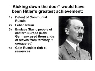 “ Kicking down the door” would have been Hitler’s greatest achievement: Defeat of Communist Russia Lebensraum Enslave Slavic people of eastern Europe (Nazi Germany used thousands of slaves from territory it conquered) Gain Russia’s rich oil resources 