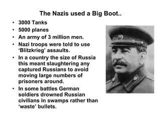 The Nazis used a Big Boot.. 3000 Tanks 5000 planes An army of 3 million men. Nazi troops were told to use ‘Blitzkrieg’ assaults. In a country the size of Russia this meant slaughtering any captured Russians to avoid moving large numbers of prisoners around. In some battles German soldiers drowned Russian civilians in swamps rather than ‘waste’ bullets. 