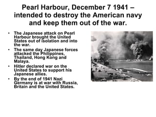Pearl Harbour, December 7 1941 – intended to destroy the American navy and keep them out of the war. The Japanese attack on Pearl Harbour brought the United States out of isolation and into the war. The same day Japanese forces attacked the Philippines, Thailand, Hong Kong and Malaya. Hitler declared war on the United States to support his Japanese allies. By the end of 1941 Nazi Germany is at war with Russia, Britain and the United States. 