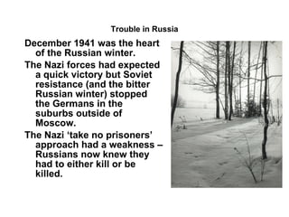 Trouble in Russia December 1941 was the heart of the Russian winter. The Nazi forces had expected a quick victory but Soviet resistance (and the bitter Russian winter) stopped the Germans in the suburbs outside of Moscow. The Nazi ‘take no prisoners’ approach had a weakness – Russians now knew they had to either kill or be killed. 