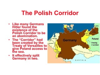 The Polish Corridor Like many Germans  Hitler found the existence of the Polish Corridor to be an abomination. The “Corridor” had been created by the Treaty of Versailles to give Poland access to the sea. It effectively split Germany in two. 