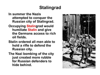 Stalingrad In summer the Nazis attempted to conquer the Russian city of Stalingrad. Occupying  Stalin grad would humiliate  Stalin   and give the Germans access to rich oil fields. Stalin ordered all men able to hold a rifle to defend the Russian city. The Nazi bombing of the city just created more rubble for Russian defenders to hide behind. 