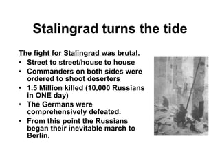 Stalingrad turns the tide The fight for Stalingrad was brutal. Street to street/house to house Commanders on both sides were ordered to shoot deserters 1.5 Million killed (10,000 Russians in ONE day) The Germans were comprehensively defeated. From this point the Russians began their inevitable march to Berlin. 