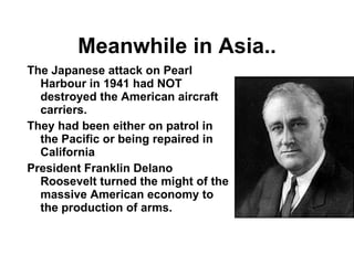 Meanwhile in Asia.. The Japanese attack on Pearl Harbour in 1941 had NOT destroyed the American aircraft carriers. They had been either on patrol in the Pacific or being repaired in California President Franklin Delano Roosevelt turned the might of the massive American economy to the production of arms. 
